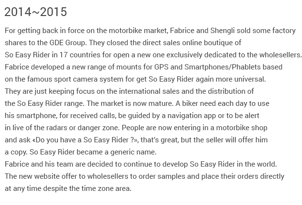 2014-2015 Fabrice and Victor sold their factory shares to the GDE Group for getting back inforce on the motorbike market. They closed the direct sales online boutique of So Easy Rider for open a new one dedicated to the wholesellers only. Fabrice created a new range of mounts for GPS and Smartphones/Phablets basedon the famous sport camera system. They are just keeping focus on the international sales and the distribution of the So Easy Rider range. The market is now mature. A biker need each day to use his smartphone, for received calls, be guided by a navigation app or to be alertin live of the radars or danger zone. People are now entering in a motorbike shop and ask «Do you have a So Easy Rider ?», that’s great, but the seller will offer him a copy. So Easy Rider became a generic name.  Fabrice and his team are decided to continue to develop So Easy Rider in the world.The new website offer to wholesellers to order samples and place their orders directlyat any time despite the time zone area.